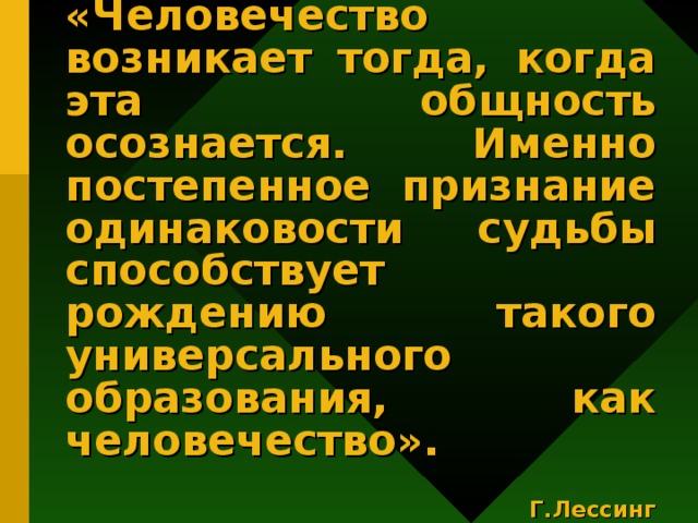 «Человечество возникает тогда, когда эта общность осознается. Именно постепенное признание одинаковости судьбы способствует рождению такого универсального образования, как человечество».   Г.Лессинг