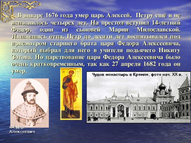 В январе 1676 года умер царь Алексей, Петру ещё и не исполнилось четырех лет. На престол вступил 14-летний Федор, один из сыновей Марии Милославской. Лишившись отца, Петр до десяти лет воспитывался под присмотром старшего брата царя Федора Алексеевича, который выбрал для него в учителя подьячего Никиту Зотова. Но царствование царя Федора Алексеевича было очень кратковременным, так как 27 апреля 1682 года он умер. Фёдор Алексеевич