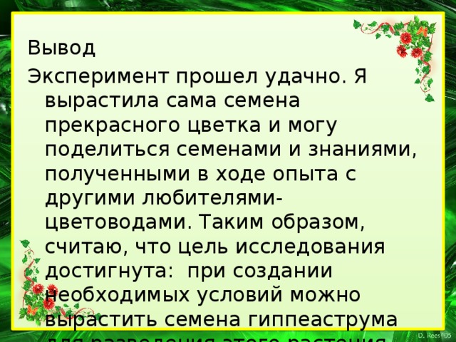 Вывод Эксперимент прошел удачно. Я вырастила сама семена прекрасного цветка и могу поделиться семенами и знаниями, полученными в ходе опыта с другими любителями-цветоводами. Таким образом, считаю, что цель исследования достигнута: при создании необходимых условий можно вырастить семена гиппеаструма для разведения этого растения.