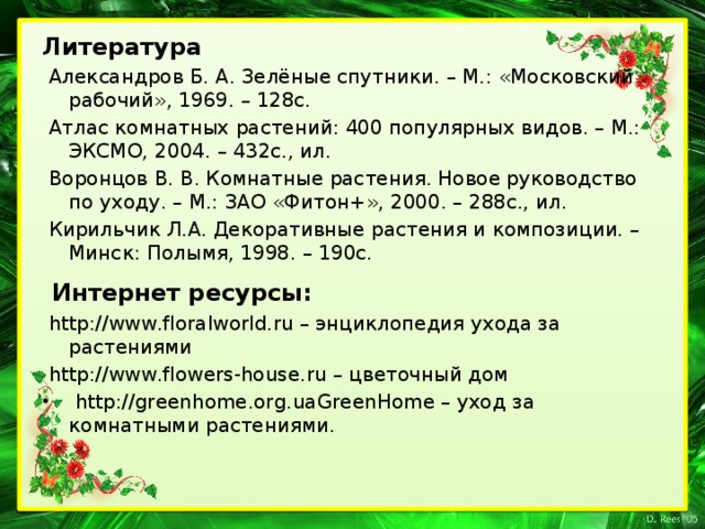 Литература  Александров Б. А. Зелёные спутники. – М.: «Московский рабочий», 1969. – 128с.  Атлас комнатных растений: 400 популярных видов. – М.: ЭКСМО, 2004. – 432с., ил.  Воронцов В. В. Комнатные растения. Новое руководство по уходу. – М.: ЗАО «Фитон+», 2000. – 288с., ил.  Кирильчик Л.А. Декоративные растения и композиции. – Минск: Полымя, 1998. – 190с.  Интернет ресурсы:  http://www.floralworld.ru – энциклопедия ухода за растениями  http://www.flowers-house.ru – цветочный дом