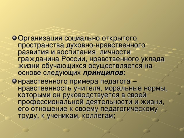 Организация социально открытого пространства духовно-нравственного развития и воспитания личности гражданина России, нравственного уклада жизни обучающихся осуществляется на основе следующих принципов : нравственного примера педагога – нравственность учителя, моральные нормы, которыми он руководствуется в своей профессиональной деятельности и жизни, его отношение к своему педагогическому труду, к ученикам, коллегам;