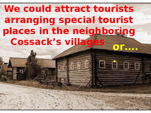 We could attract tourists arranging special tourist places in the neighboring Cossack’s villages    or…..