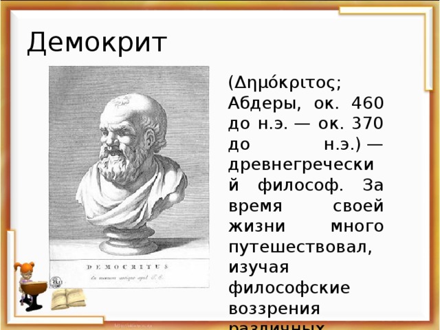 Демокрит (Δημόκριτος; Абдеры, ок. 460 до н.э. — ок. 370 до н.э.) — древнегреческий философ. За время своей жизни много путешествовал, изучая философские воззрения различных народов.