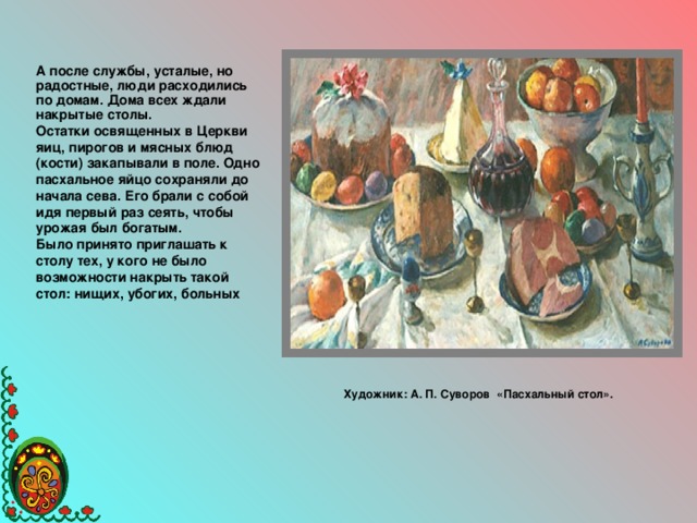 А после службы, усталые, но радостные, люди расходились по домам. Дома всех ждали накрытые столы. Остатки освященных в Церкви яиц, пирогов и мясных блюд (кости) закапывали в поле. Одно пасхальное яйцо сохраняли до начала сева. Его брали с собой идя первый раз сеять, чтобы урожая был богатым. Было принято приглашать к столу тех, у кого не было возможности накрыть такой стол: нищих, убогих, больных    Художник: А. П. Суворов «Пасхальный стол».