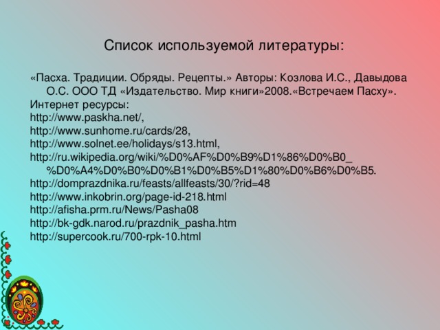 Список используемой литературы: «Пасха. Традиции. Обряды. Рецепты.» Авторы: Козлова И.С., Давыдова О.С. ООО ТД «Издательство. Мир книги»2008.«Встречаем Пасху». Интернет ресурсы: http :// www . paskha . net /, http :// www . sunhome . ru / cards /28, http :// www . solnet . ee / holidays / s 13. html ,    http :// ru . wikipedia . org / wiki /% D 0% AF % D 0% B 9% D 1%86% D 0% B 0_% D 0% A 4% D 0% B 0% D 0% B 1% D 0% B 5% D 1%80% D 0% B 6% D 0% B 5. http://domprazdnika.ru/feasts/allfeasts/30/?rid=48 http://www.inkobrin.org/page-id-218.html http://afisha.prm.ru/News/Pasha08 http://bk-gdk.narod.ru/prazdnik_pasha.htm http://supercook.ru/700-rpk-10.html