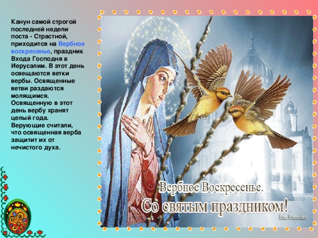 Канун самой строгой последней недели поста - Страстной, приходится на Вербное воскресенье , праздник Входа Господня в Иерусалим. В этот день освещаются ветки вербы. Освященные ветви раздаются молящимся. Освященную в этот день вербу хранят целый года. Верующие считали, что освященная верба защитит их от нечистого духа.