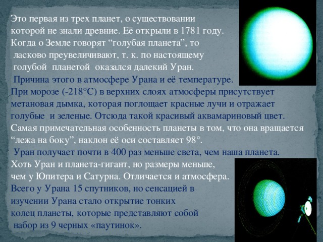 Это первая из трех планет, о существовании которой не знали древние. Её открыли в 1781 году. Когда о Земле говорят “голубая планета”, то  ласково преувеличивают, т. к. по настоящему  голубой планетой оказался далекий Уран.  Причина этого в атмосфере Урана и её температуре. При морозе (-218°С) в верхних слоях атмосферы присутствует метановая дымка, которая поглощает красные лучи и отражает голубые и зеленые. Отсюда такой красивый аквамариновый цвет. Самая примечательная особенность планеты в том, что она вращается “ лежа на боку”, наклон её оси составляет 98°.  Уран получает почти в 400 раз меньше света, чем наша планета. Хоть Уран и планета-гигант, но размеры меньше, чем у Юпитера и Сатурна. Отличается и атмосфера. Всего у Урана 15 спутников, но сенсацией в изучении Урана стало открытие тонких колец планеты, которые представляют собой  набор из 9 черных «паутинок».