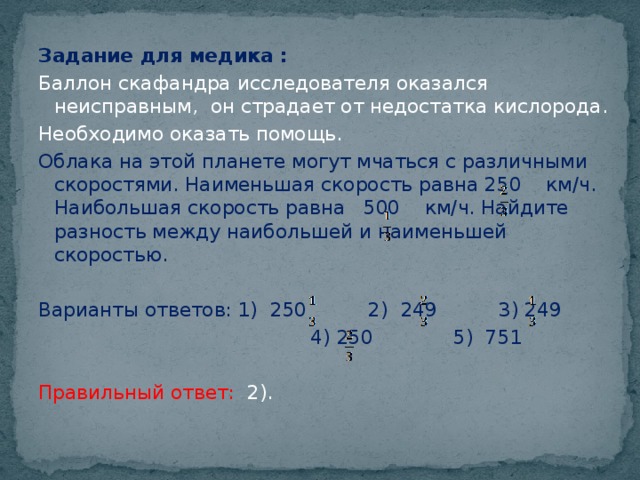 Задание для медика : Баллон скафандра исследователя оказался неисправным, он страдает от недостатка кислорода. Необходимо оказать помощь. Облака на этой планете могут мчаться с различными скоростями. Наименьшая скорость равна 250 км/ч. Наибольшая скорость равна 500 км/ч. Найдите разность между наибольшей и наименьшей скоростью. Варианты ответов: 1) 250 2) 249 3) 249  4) 250 5) 751 Правильный ответ: 2).