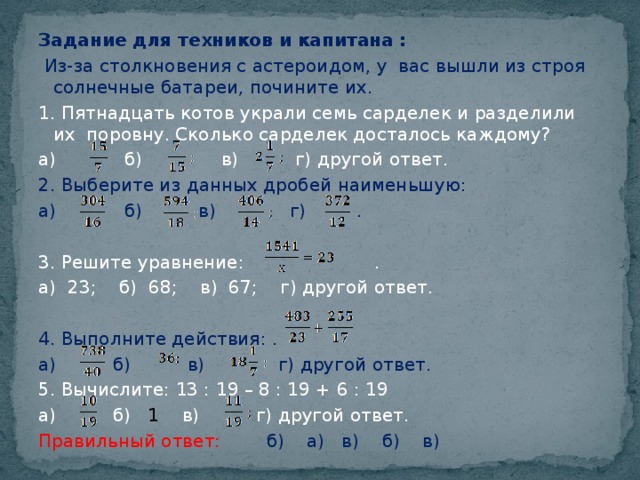 Задание для техников и капитана :   Из-за столкновения с астероидом, у вас вышли из строя солнечные батареи, почините их. 1. Пятнадцать котов украли семь сарделек и разделили их поровну. Сколько сарделек досталось каждому? а) б) в) г) другой ответ. 2. Выберите из данных дробей наименьшую: а) б) в) г) .   3. Решите уравнение: . а) 23; б) 68; в) 67; г) другой ответ. 4. Выполните действия: . а) б) в) г) другой ответ. 5. Вычислите: 13 : 19 – 8 : 19 + 6 : 19 а) б) 1 в) г) другой ответ. Правильный ответ: б) а) в) б) в)