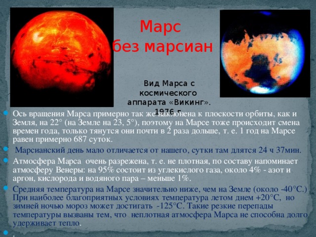 Марс  без марсиан Вид Марса с космического аппарата «Викинг». 1976 г. Ось вращения Марса примерно так же наклонена к плоскости орбиты, как и Земля, на 22° (на Земле на 23, 5°), поэтому на Марсе тоже происходит смена времен года, только тянутся они почти в 2 раза дольше, т. е. 1 год на Марсе равен примерно 687 суток.  Марсианский день мало отличается от нашего, сутки там длятся 24 ч 37мин. Атмосфера Марса очень разрежена, т. е. не плотная, по составу напоминает атмосферу Венеры: на 95% состоит из углекислого газа, около 4% - азот и аргон, кислорода и водяного пара – меньше 1%. Средняя температура на Марсе значительно ниже, чем на Земле (около -40°С.) При наиболее благоприятных условиях температура летом днем +20°С, но зимней ночью мороз может достигать -125°С. Такие резкие перепады температуры вызваны тем, что неплотная атмосфера Марса не способна долго удерживает тепло . .