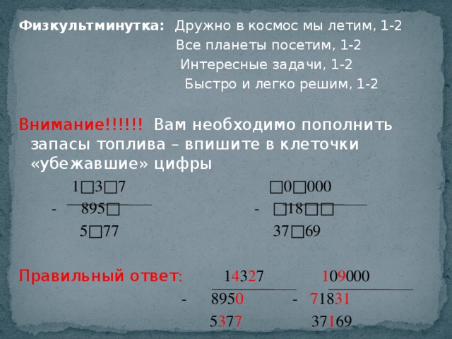 Физкультминутка: Дружно в космос мы летим, 1-2  Все планеты посетим, 1-2  Интересные задачи, 1-2  Быстро и легко решим, 1-2   Внимание!!!!!! Вам необходимо пополнить запасы топлива – впишите в клеточки «убежавшие» цифры  1□3□7 □0□000  - 895□ - □18□□  5□77 37□69   Правильный ответ : 1 4 3 2 7 1 0 9 000  - 895 0 - 7 18 31  5 3 7 7 37 1 69