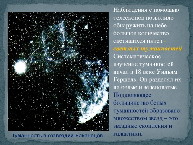 Наблюдения с помощью телескопов позволило обнаружить на небе большое количество светящихся пятен - светлых туманностей .  Систематическое изучение туманностей начал в 18 веке Уильям Гершель. Он разделял их на белые и зеленоватые. Подавляющее большинство белых туманностей образовано множеством звезд – это звездные скопления и галактики. . Туманность в созвездии Близнецов