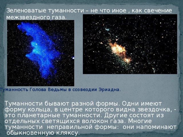 Зеленоватые туманности – не что иное , как свечение межзвездного газа. Туманность Голова Ведьмы в созвездии Эриадна. Туманности бывают разной формы. Одни имеют форму кольца, в центре которого видна звездочка, - это планетарные туманности. Другие состоят из отдельных светящихся волокон газа. Многие туманности неправильной формы: они напоминают  обыкновенную кляксу.