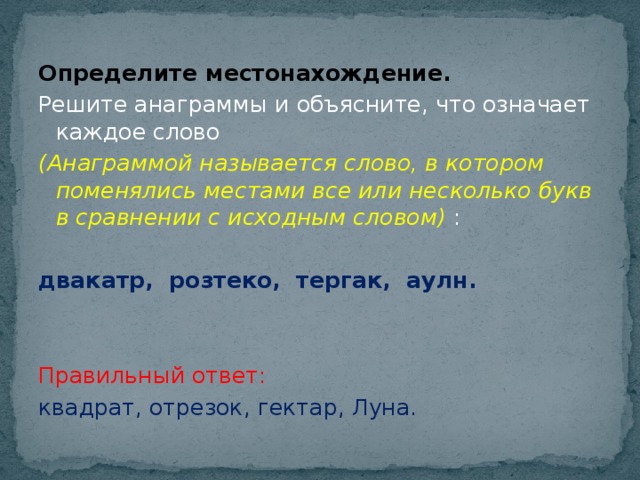 Определите местонахождение. Решите анаграммы и объясните, что означает каждое слово (Анаграммой называется слово, в котором поменялись местами все или несколько букв в сравнении с исходным словом) : двакатр, розтеко, тергак, аулн.  Правильный ответ: квадрат, отрезок, гектар, Луна.