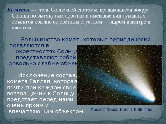 Кометы  — тела Солнечной системы, вращающиеся вокруг Солнца по вытянутым орбитам и имеющие вид туманных объектов обычно со светлым сгустком — ядром в центре и хвостом.  Большинство комет, которые периодически появляются в  окрестностях Солнца,  представляют собой  довольно слабые объекты.    Исключение составляет комета Галлея, которая почти при каждом своем возвращении к Солнцу предстает перед нами очень ярким и  впечатляющим объектом. Комета Хейла-Боппа 1996 года