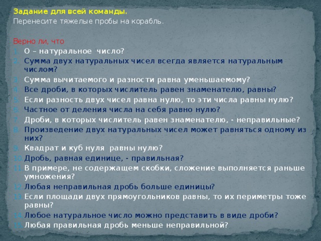 Задание для всей команды. Перенесите тяжелые пробы на корабль. Верно ли, что О – натуральное число? Сумма двух натуральных чисел всегда является натуральным числом? Сумма вычитаемого и разности равна уменьшаемому? Все дроби, в которых числитель равен знаменателю, равны? Если разность двух чисел равна нулю, то эти числа равны нулю? Частное от деления числа на себя равно нулю? Дроби, в которых числитель равен знаменателю, - неправильные? Произведение двух натуральных чисел может равняться одному из них? Квадрат и куб нуля равны нулю? Дробь, равная единице, - правильная? В примере, не содержащем скобки, сложение выполняется раньше умножения? Любая неправильная дробь больше единицы? Если площади двух прямоугольников равны, то их периметры тоже равны? Любое натуральное число можно представить в виде дроби? Любая правильная дробь меньше неправильной?