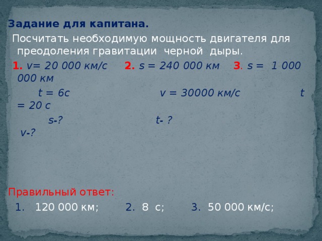 Задание для капитана.  Посчитать необходимую мощность двигателя для преодоления гравитации черной дыры.  1.  v= 20 000 км/с 2.  s = 240 000 км 3 . s = 1 000 000 км  t = 6с v = 30000 км/с t = 20 с  s-? t- ? v-?    Правильный ответ:  1. 120 000 км; 2. 8 с; 3. 50 000 км/с;