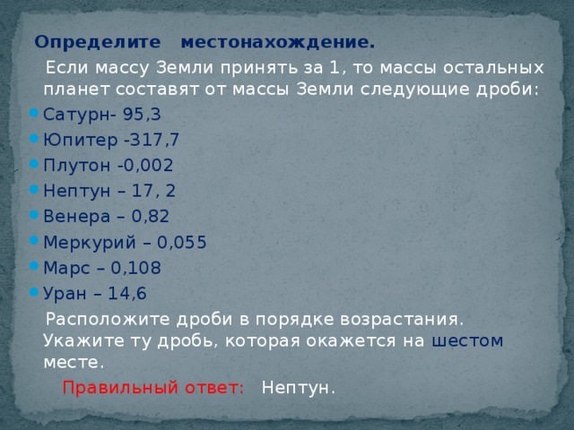 Определите местонахождение.  Если массу Земли принять за 1, то массы остальных планет составят от массы Земли следующие дроби: Сатурн- 95,3 Юпитер -317,7 Плутон -0,002 Нептун – 17, 2 Венера – 0,82 Меркурий – 0,055 Марс – 0,108 Уран – 14,6  Расположите дроби в порядке возрастания. Укажите ту дробь, которая окажется на шестом месте.  Правильный ответ: Нептун.