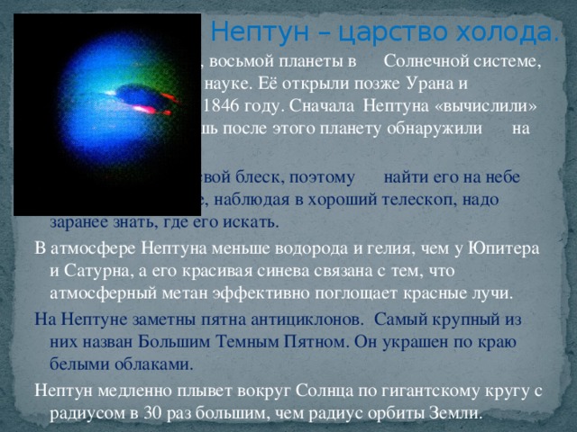 Нептун – царство холода.     Открытие Нептуна, восьмой планеты в    Солнечной системе, стало триумфом в    науке. Её открыли позже Урана и     благодаря Урану в 1846 году. Сначала    Нептуна «вычислили» теоретики, и    лишь после этого планету обнаружили    на небе.     Нептун не меняет свой блеск, поэтому    найти его на небе очень трудно. Даже, наблюдая в хороший телескоп, надо заранее знать, где его искать. В атмосфере Нептуна меньше водорода и гелия, чем у Юпитера и Сатурна, а его красивая синева связана с тем, что атмосферный метан эффективно поглощает красные лучи. На Нептуне заметны пятна антициклонов. Самый крупный из них назван Большим Темным Пятном. Он украшен по краю белыми облаками. Нептун медленно плывет вокруг Солнца по гигантскому кругу с радиусом в 30 раз большим, чем радиус орбиты Земли.