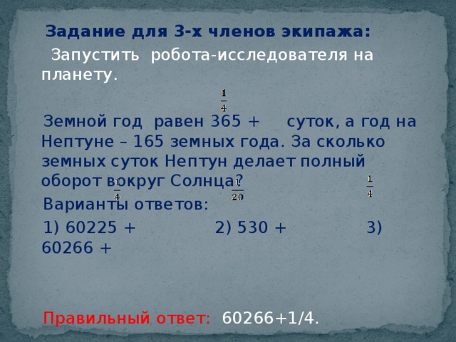 Задание для 3-х членов экипажа:  Запустить робота-исследователя на планету.  Земной год равен 365 + суток, а год на Нептуне – 165 земных года. За сколько земных суток Нептун делает полный оборот вокруг Солнца?  Варианты ответов:  1) 60225 + 2) 530 + 3) 60266 +  Правильный ответ: 60266+1/4.