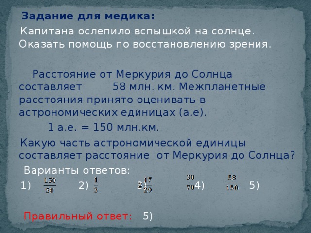 Задание для медика:   Капитана ослепило вспышкой на солнце. Оказать помощь по восстановлению зрения.  Расстояние от Меркурия до Солнца составляет 58 млн. км. Межпланетные расстояния принято оценивать в астрономических единицах (а.е).  1 а.е. = 150 млн.км.  Какую часть астрономической единицы составляет расстояние от Меркурия до Солнца?  Варианты ответов:  1) 2) 3) 4) 5)  Правильный ответ: 5)