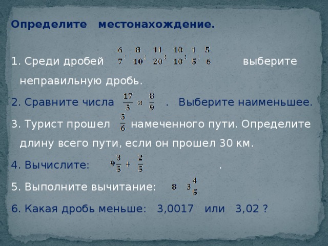 Определите местонахождение. 1. Среди дробей выберите неправильную дробь. 2. Сравните числа . Выберите наименьшее. 3. Турист прошел намеченного пути. Определите длину всего пути, если он прошел 30 км. 4. Вычислите: . 5. Выполните вычитание: 6. Какая дробь меньше: 3,0017 или 3,02 ?