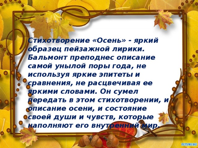 Стихотворение «Осень» - яркий образец пейзажной лирики. Бальмонт преподнес описание самой унылой поры года, не используя яркие эпитеты и сравнения, не расцвечивая ее яркими словами. Он сумел передать в этом стихотворении, и описание осени, и состояние своей души и чувств, которые наполняют его внутренний мир.