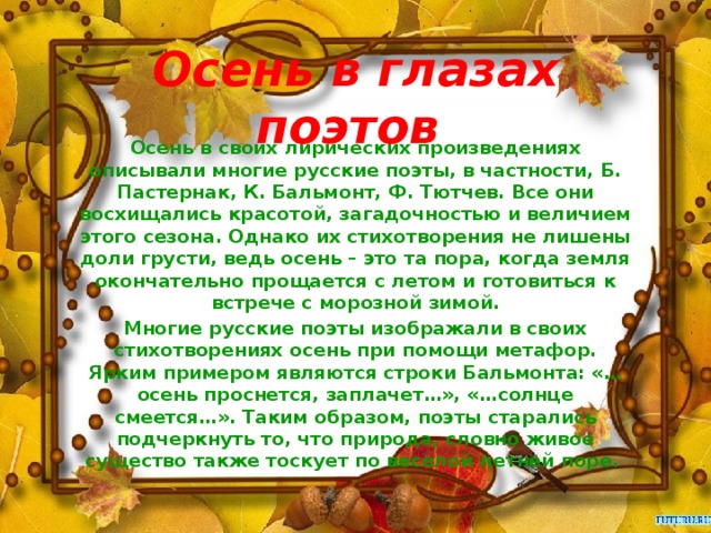 Осень в глазах поэтов   Осень в своих лирических произведениях описывали многие русские поэты, в частности, Б. Пастернак, К. Бальмонт, Ф. Тютчев. Все они восхищались красотой, загадочностью и величием этого сезона. Однако их стихотворения не лишены доли грусти, ведь осень – это та пора, когда земля окончательно прощается с летом и готовиться к встрече с морозной зимой. Многие русские поэты изображали в своих стихотворениях осень при помощи метафор. Ярким примером являются строки Бальмонта: «…осень проснется, заплачет…», «…солнце смеется…». Таким образом, поэты старались подчеркнуть то, что природа, словно живое существо также тоскует по веселой летней поре. 