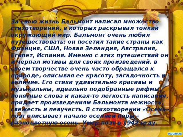 За свою жизнь Бальмонт написал множество стихотворений, в которых раскрывал тонкий окружающий мир. Бальмонт очень любил путешествовать: он посетил такие страны как Франция, США, Новая Зеландия, Австралия, Египет, Испания. Именно с этих путешествий он и черпал мотивы для своих произведений. в своем творчестве очень часто обращался к природе, описывая ее красоту, загадочность и величие. Его стихи удивительно красивы и музыкальны, идеально подобранные рифмы, понятные слова и какая-то легкость написания, придает произведениям Бальмонта нежность, свежесть и певучесть. В стихотворении «Осень», поэт описывает начало осенней поры – разноцветную осень. Умер поэт в 1942 году.