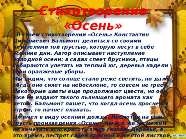 Стихотворение «Осень»    В своем стихотворении «Осень» Константин Дмитриевич Бальмонт делиться со своими читателями той грустью, которую несут в себе осенние дни. Автор описывает наступление холодной осени: в садах спеет брусника, птицы собираются улетать на теплый юг, деревья надели свои оранжевые уборы. Мы видим, что солнце стало реже светить, но даже когда оно сияет на небосклоне, то совсем не греет. Некоторые цветы еще продолжают цвести, но они уже не издают такого пьянящего аромата как летом. Бальмонт пишет, что когда осень проснется утром, то начнет плакать. Он имел в виду осенний дождь. Несмотря на всю грусть произведения «Осень» мы все же не можем не заметить всю красоту этого сезона. Деревья, в это время, пестрят своей красной и желтой листвой, уже подсохшие ковры травы украшают бусы осенних ягод, даже осенний дождь по–своему красивый – ведь несет в себе особенную прохладную свежесть.