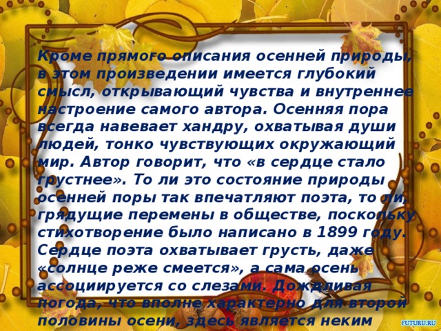 Кроме прямого описания осенней природы, в этом произведении имеется глубокий смысл, открывающий чувства и внутреннее настроение самого автора. Осенняя пора всегда навевает хандру, охватывая души людей, тонко чувствующих окружающий мир. Автор говорит, что «в сердце стало грустнее». То ли это состояние природы осенней поры так впечатляют поэта, то ли, грядущие перемены в обществе, поскольку стихотворение было написано в 1899 году. Сердце поэта охватывает грусть, даже «солнце реже смеется», а сама осень ассоциируется со слезами. Дождливая погода, что вполне характерно для второй половины осени, здесь является неким символом наступления не лучших перемен и не только в природе, как смена времен года.