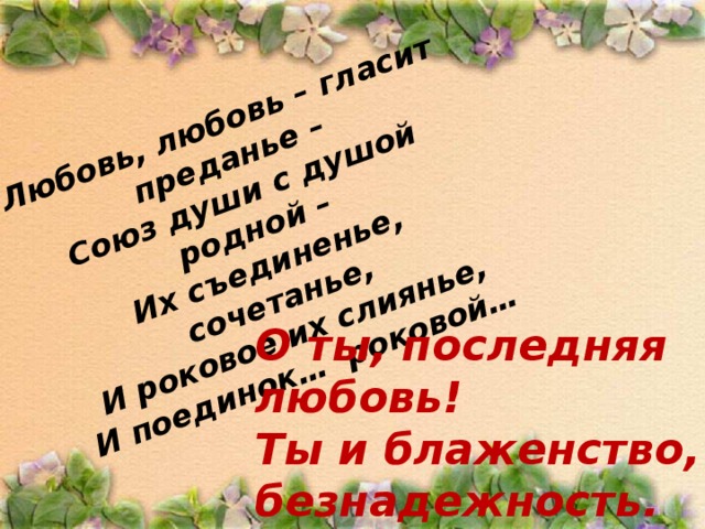 Любовь, любовь – гласит преданье – Союз души с душой родной – Их съединенье, сочетанье, И роковое их слиянье, И поединок… роковой… О ты, последняя любовь! Ты и блаженство, и безнадежность.