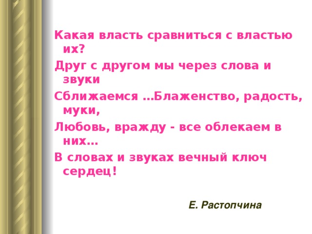 Какая власть сравниться с властью их? Друг с другом мы через слова и звуки Сближаемся …Блаженство, радость, муки, Любовь, вражду - все облекаем в них… В словах и звуках вечный ключ сердец!  Е. Растопчина