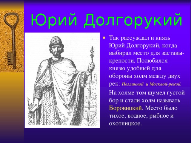 Юрий Долгорукий Так рассуждал и князь Юрий Долгорукий, когда выбирал место для заставы- крепости. Полюбился князю удобный для обороны холм между двух рек: Неглинной и Москвой-рекой .  На холме том шумел густой бор и стали холм называть Боровицкий. Место было тихое, водное, рыбное и охотницкое.