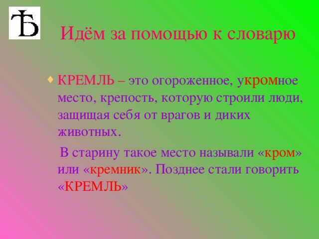 Идём за помощью к словарю КРЕМЛЬ –  это огороженное, у кром ное место, крепость, которую строили люди, защищая себя от врагов и диких животных.  В старину такое место называли « кром » или « кремник ». Позднее стали говорить « КРЕМЛЬ »