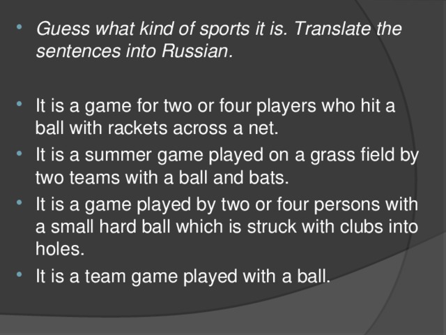 Guess what kind of sports it is. Translate the sentences into Russian .  It is a game for two or four players who hit a ball with rackets across a net. It is a summer game played on a grass field by two teams with a ball and bats. It is a game played by two or four persons with a small hard ball which is struck with clubs into holes. It is a team game played with а ball.