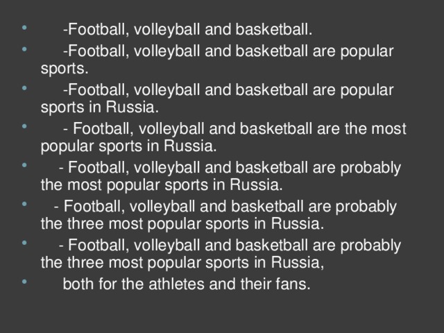-Football, volleyball and basketball.      -Football, volleyball and basketball are popular sports.      -Football, volleyball and basketball are popular sports in Russia.       - Football, volleyball and basketball are the most popular sports in Russia.      - Football, volleyball and basketball are probably the most popular sports in Russia.     - Football, volleyball and basketball are probably the three most popular sports in Russia.      - Football, volleyball and basketball are probably the three most popular sports in Russia,      both for the athletes and their fans.