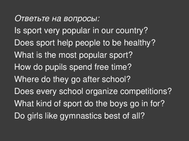 Ответьте на вопросы: Is sport very popular in our country? Does sport help people to be healthy? What is the most popular sport? How do pupils spend free time? Where do they go after school? Does every school organize competitions? What kind of sport do the boys go in for? Do girls like gymnastics best of all?