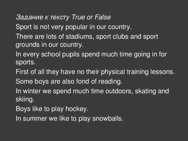 Задание к тексту True or False Sport is not very popular in our country. There are lots of stadiums, sport clubs and sport grounds in our country. In every school pupils spend much time going in for sports. First of all they have no their physical training lessons. Some boys are also fond of reading. In winter we spend much time outdoors, skating and skiing. Boys like to play hockey. In summer we like to play snowballs.