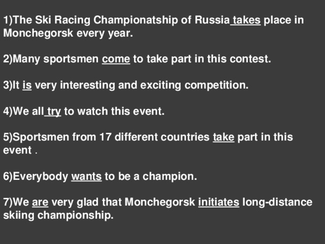 1)The Ski Racing Championatship of Russia takes place in Monchegorsk every year.  2)Many sportsmen come to take part in this contest.  3)It is very interesting and exciting competition.  4)We all try to watch this event.  5)Sportsmen from 17 different countries take part in this event . 6)Everybody wants to be a champion.  7)We are very glad that Monchegorsk initiates long-distance skiing championship.