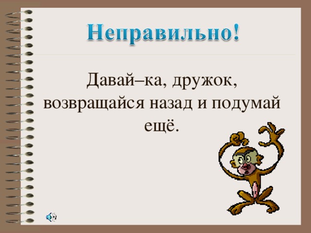 Давай–ка, дружок, возвращайся назад и подумай ещё.