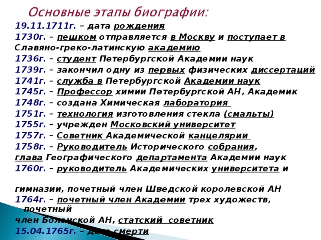 19.11.1711г.  – дата рождения 1730г. – пешком отправляется в Москву и поступает в  Славяно-греко-латинскую академию 1736г. – студент Петербургской Академии наук 1739г. – закончил одну из первых физических диссертаций 1741г.  – служба в Петербургской Академии наук  1745г. – Профессор химии Петербургской АН, Академик 1748г. – создана Химическая лаборатория 1751г. – технология изготовления стекла (смальты) 1755г. – учрежден Московский университет  1757г.  – Советник Академической канцелярии 1758г.  – Руководитель Исторического собрания , глава Географического департамента Академии наук 1760г. – руководитель Академических университета и гимназии, почетный член Шведской королевской АН 1764г. – почетный член Академии трех художеств, почетный член Болонской АН, статский советник 15.04.1765г.  – дата смерти