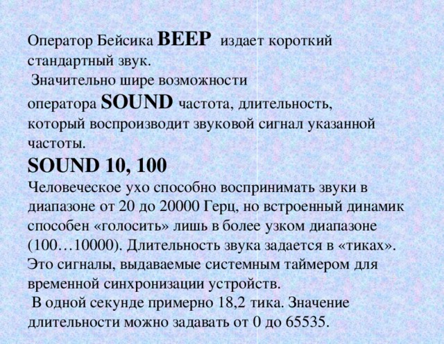 Оператор Бейсика BEEP  издает короткий стандартный звук.  Значительно шире возможности оператора SOUND частота, длительность, который воспроизводит звуковой сигнал указанной частоты. SOUND 10, 100 Человеческое ухо способно воспринимать звуки в диапазоне от 20 до 20000 Герц, но встроенный динамик способен «голосить» лишь в более узком диапазоне (100…10000). Длительность звука задается в «тиках». Это сигналы, выдаваемые системным таймером для временной синхронизации устройств.  В одной секунде примерно 18,2 тика. Значение длительности можно задавать от 0 до 65535.