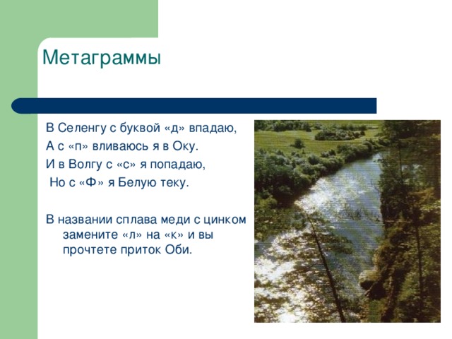 Метаграммы   В Селенгу с буквой «д» впадаю, А с «п» вливаюсь я в Оку. И в Волгу с «с» я попадаю,  Но с «Ф» я Белую теку. В названии сплава меди с цинком замените «л» на «к» и вы прочтете приток Оби.