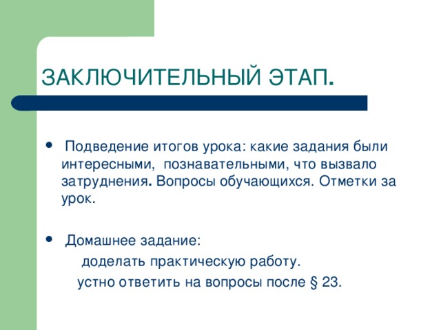 ЗАКЛЮЧИТЕЛЬНЫЙ ЭТАП  Подведение итогов урока: какие задания были интересными, познавательными, что вызвало затруднения . Вопросы обучающихся. Отметки за урок.  Домашнее задание:  доделать практическую работу.  устно ответить на вопросы после § 23.