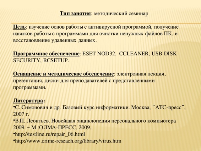 Тип занятия : методический семинар  Цель : изучение основ работы с антивирусной программой, получение навыков работы с программами для очистки ненужных файлов ПК, и восстановление удаленных данных.  Программное обеспечение : ESET NOD32, CCLEANER, USB DISK SECURITY, RCSETUP.  Оснащение и методическое обеспечение : электронная лекция, презентация, диски для преподавателей с представленными программами.  Литература :