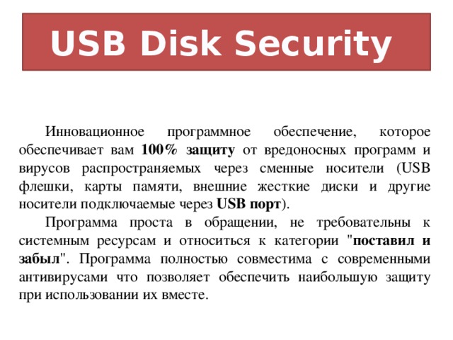 USB Disk Security Инновационное программное обеспечение, которое обеспечивает вам 100% защиту от вредоносных программ и вирусов распространяемых через сменные носители (USB флешки, карты памяти, внешние жесткие диски и другие носители подключаемые через USB порт ). Программа проста в обращении, не требовательны к системным ресурсам и относиться к категории 