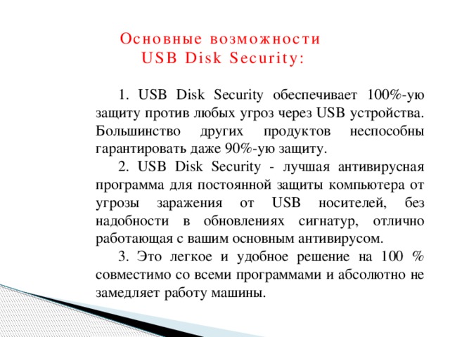 Основные возможности  USB Disk Security:   1. USB Disk Security обеспечивает 100%-ую защиту против любых угроз через USB устройства. Большинство других продуктов неспособны гарантировать даже 90%-ую защиту. 2. USB Disk Security - лучшая антивирусная программа для постоянной защиты компьютера от угрозы заражения от USB носителей, без надобности в обновлениях сигнатур, отлично работающая с вашим основным антивирусом. 3. Это легкое и удобное решение на 100 % совместимо со всеми программами и абсолютно не замедляет работу машины.