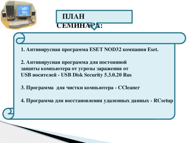 ПЛАН СЕМИНАРА: 1. Антивирусная программа ESET NOD32 компании Eset.  2. Антивирусная программа для постоянной защиты компьютера от угрозы заражения от USB носителей - USB Disk Security 5.3.0.20 Rus  3. Программа для чистки компьютера - CCleaner  4. Программа для восстановления удаленных данных - RCsetup