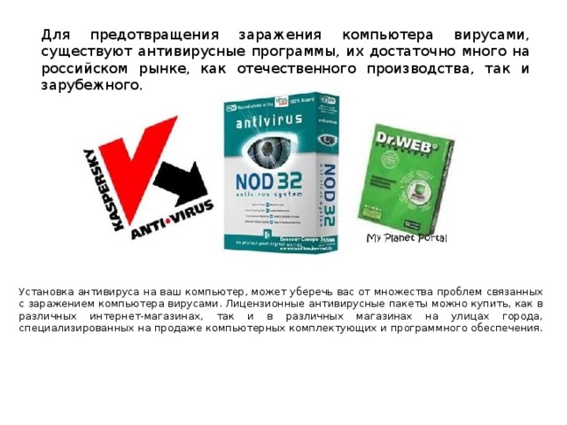 Для предотвращения заражения компьютера вирусами, существуют антивирусные программы, их достаточно много на российском рынке, как отечественного производства, так и зарубежного.      Установка антивируса на ваш компьютер, может уберечь вас от множества проблем связанных с заражением компьютера вирусами. Лицензионные антивирусные пакеты можно купить, как в различных интернет-магазинах, так и в различных магазинах на улицах города, специализированных на продаже компьютерных комплектующих и программного обеспечения.